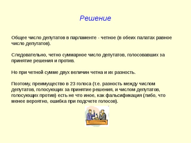 Решение Общее число депутатов в парламенте - четное (в обеих палатах равное число депутатов). Следовательно, четно суммарное число депутатов, голосовавших за принятие решения и против. Но при четной сумме двух величин четна и их разность. Поэтому, преимущество в 23 голоса (т.е. разность между числом депутатов, голосующих за принятие решения, и числом депутатов, голосующих против) есть не что иное, как фальсификация (либо, что менее вероятно, ошибка при подсчете голосов). 