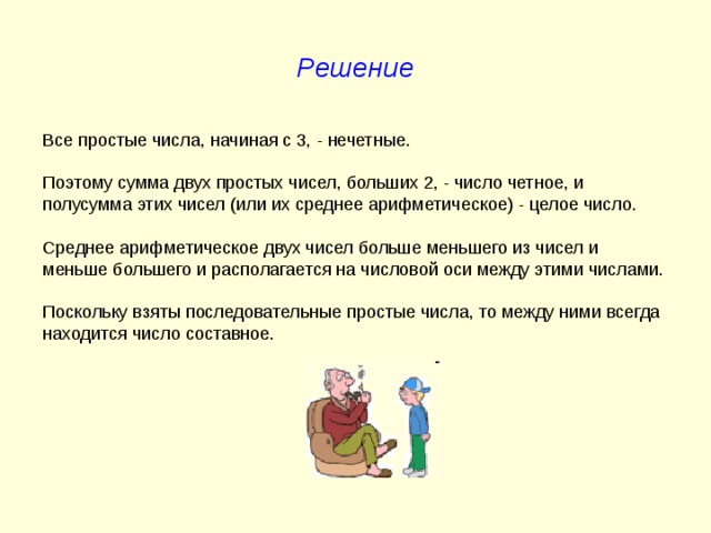 Решение Все простые числа, начиная с 3, - нечетные. Поэтому сумма двух простых чисел, больших 2, - число четное, и полусумма этих чисел (или их среднее арифметическое) - целое число. Среднее арифметическое двух чисел больше меньшего из чисел и меньше большего и располагается на числовой оси между этими числами. Поскольку взяты последовательные простые числа, то между ними всегда находится число составное. 