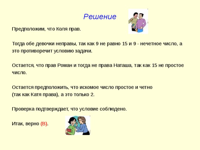 Решение Предположим, что Коля прав. Тогда обе девочки неправы, так как 9 не равно 15 и 9 - нечетное число, а это противоречит условию задачи. Остается, что прав Роман и тогда не права Наташа, так как 15 не простое число. Остается предположить, что искомое число простое и четно (так как Катя права), а это только 2. Проверка подтверждает, что условие соблюдено. Итак, верно (В) . 