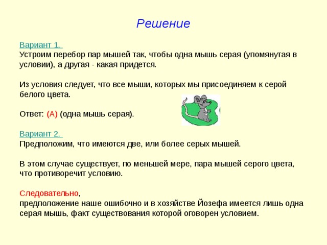 Решение Вариант 1. Устроим перебор пар мышей так, чтобы одна мышь серая (упомянутая в условии), а другая - какая придется. Из условия следует, что все мыши, которых мы присоединяем к серой белого цвета. Ответ: (А) (одна мышь серая). Вариант 2. Предположим, что имеются две, или более серых мышей. В этом случае существует, по меньшей мере, пара мышей серого цвета, что противоречит условию. Следовательно , предположение наше ошибочно и в хозяйстве Йозефа имеется лишь одна серая мышь, факт существования которой оговорен условием. 