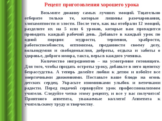 Рецепт приготовления хорошего урока  Возьмите дюжину самых лучших эмоций. Тщательно отберите только те, которые лишены разочарования, злопамятности и злости. После того, как вы отобрали 12 эмоций, разделите их на 5 или 6 уроков, которые вам приходится проводить каждый рабочий день. Добавьте в каждый урок по одной порции: мудрости, терпения, храбрости, работоспособности, оптимизма, преданности своему делу, вольнодумия и свободомыслия, доброты, отдыха и заботы о здоровье, доброго юмора, такта, веры в каждого ученика.  Количество ингредиентов – на усмотрение готовящего. Для того, чтобы придать остроты уроку, добавьте в него щепотку безрассудства. А теперь долейте любви к детям и взбейте все энергичными движениями. Поставьте ваше блюдо на огонь детских сердец. Украсьте изюминками улыбок и веточками радости. Перед подачей сервируйте урок профессионализмом учителя. Следуйте четко этому рецепту, и все у вас получится! Приятного аппетита, уважаемые коллеги! Аппетита к учительскому труду и творчеству . 