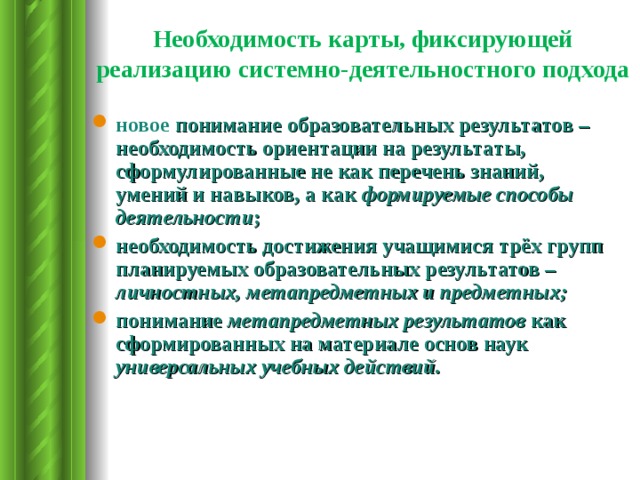 Необходимость карты, фиксирующей реализацию системно-деятельностного подхода новое понимание образовательных результатов – необходимость ориентации на результаты, сформулированные не как перечень знаний, умений и навыков, а как формируемые способы деятельности ; необходимость достижения учащимися трёх групп планируемых образовательных результатов – личностных, метапредметных и предметных; понимание метапредметных результатов как сформированных на материале основ  наук универсальных учебных действий. 