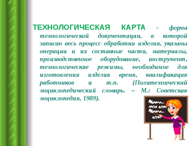 ТЕХНОЛОГИЧЕСКАЯ КАРТА  - форма технологической документации, в которой записан весь процесс обработки изделия, указаны операции и их составные части, материалы, производственное оборудование, инструмент, технологические режимы, необходимое для изготовления изделия время, квалификация работников и т.п. (Политехнический энциклопедический словарь. – М.: Советская энциклопедия, 1989).  