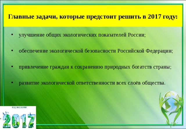 Главные задачи, которые предстоит решить в 2017 году: улучшение общих экологических показателей России;  обеспечение экологической безопасности Российской Федерации;  привлечение граждан к сохранению природных богатств страны;  развитие экологической ответственности всех слоёв общества.  