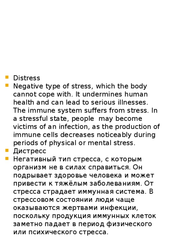 Distress Negative type of stress, which the body cannot cope with. It undermines human health and can lead to serious illnesses. The immune system suffers from stress. In a stressful state, people may become victims of an infection, as the production of immune cells decreases noticeably during periods of physical or mental stress. Дистресс Негативный тип стресса, с которым организм не в силах справиться. Он подрывает здоровье человека и может привести к тяжёлым заболеваниям. От стресса страдает иммунная система. В стрессовом состоянии люди чаще оказываются жертвами инфекции, поскольку продукция иммунных клеток заметно падает в период физического или психического стресса. 