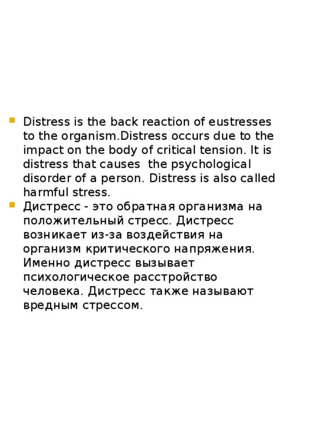 Distress is the back reaction of eustresses to the organism.Distress occurs due to the impact on the body of critical tension. It is distress that causes the psychological disorder of a person. Distress is also called harmful stress. Дистресс - это обратная организма на положительный стресс. Дистресс возникает из-за воздействия на организм критического напряжения. Именно дистресс вызывает психологическое расстройство человека. Дистресс также называют вредным стрессом. 