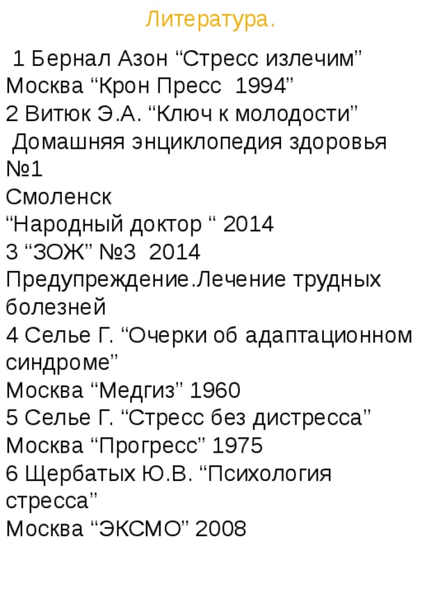 Литература.  1 Бернал Азон “Cтресс излечим” Москва “Крон Пресс 1994” 2 Витюк Э.А. “Ключ к молодости”  Домашняя энциклопедия здоровья №1 Смоленск “ Народный доктор “ 2014 3 “ЗОЖ” №3 2014 Предупреждение.Лечение трудных болезней 4 Селье Г. “Очерки об адаптационном синдроме” Москва “Медгиз” 1960 5 Селье Г. “Стресс без дистресса” Москва “Прогресс” 1975 6 Щербатых Ю.В. “Психология cтресса” Москва “ЭКСМО” 2008 