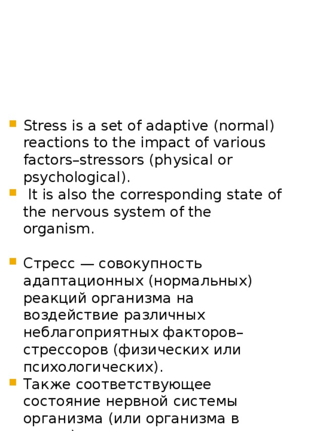 Stress is a set of adaptive (normal) reactions to the impact of various factors–stressors (physical or psychological).  It is also the corresponding state of the nervous system of the organism. Стресс — совокупность адаптационных (нормальных) реакций организма на воздействие различных неблагоприятных факторов–стрессоров (физических или психологических). Также соответствующее состояние нервной системы организма (или организма в целом). 