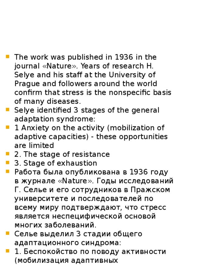 The work was published in 1936 in the journal «Nature». Years of research H. Selye and his staff at the University of Prague and followers around the world confirm that stress is the nonspecific basis of many diseases. Selye identified 3 stages of the general adaptation syndrome: 1 Anxiety on the activity (mobilization of adaptive capacities) - these opportunities are limited 2. The stage of resistance 3. Stage of exhaustion Работа была опубликована в 1936 году в журнале «Nature». Годы исследований Г. Селье и его сотрудников в Пражском университете и последователей по всему миру подтверждают, что стресс является неспецифической основой многих заболеваний. Селье выделил 3 стадии общего адаптационного синдрома: 1. Беспокойство по поводу активности (мобилизация адаптивных возможностей - эти возможности ограничены) 2. Стадия сопротивления 3. Стадия истощения 