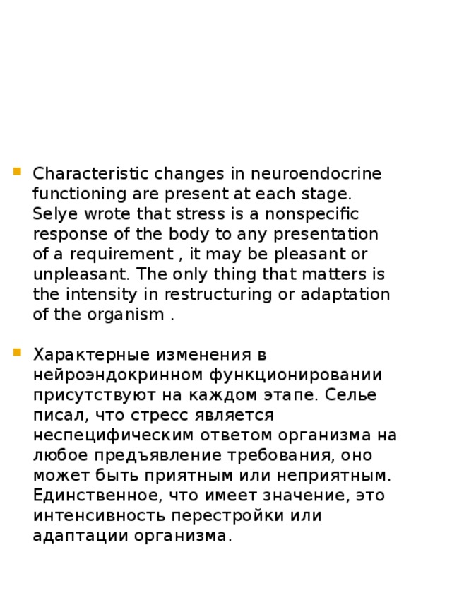 Characteristic changes in neuroendocrine functioning are present at each stage. Selye wrote that stress is a nonspecific response of the body to any presentation of a requirement , it may be pleasant or unpleasant. The only thing that matters is the intensity in restructuring or adaptation of the organism . Характерные изменения в нейроэндокринном функционировании присутствуют на каждом этапе. Селье писал, что стресс является неспецифическим ответом организма на любое предъявление требования, оно может быть приятным или неприятным. Единственное, что имеет значение, это интенсивность перестройки или адаптации организма. 