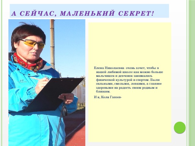 А сейчас, маленький секрет!  Елена Николаевна очень хочет, чтобы в нашей любимой школе как можно больше мальчишек и девчонок занимались физической культурой и спортом. Были сильными, смелыми, ловкими, а главное здоровыми на радость своим родным и близким.  И я, Коля Гавзов- 