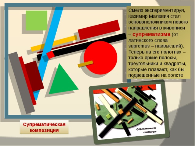 Смело экспериментируя, Казимир Малевич стал основоположником нового направления в живописи – супрематизма (от латинского слова supremus – наивысший). Теперь на его полотнах – только яркие полосы, треугольники и квадраты, которые плавают, как бы подвешенные на холсте Супрематическая композиция 