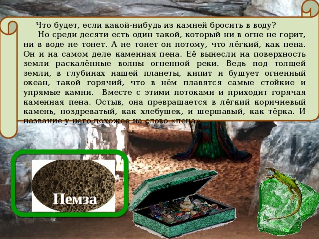  Что будет, если какой-нибудь из камней бросить в воду?  Но среди десяти есть один такой, который ни в огне не горит, ни в воде не тонет. А не тонет он потому, что лёгкий, как пена. Он и на самом деле каменная пена. Её вынесли на поверхность земли раскалённые волны огненной реки. Ведь под толщей земли, в глубинах нашей планеты, кипит и бушует огненный океан, такой горячий, что в нём плавятся самые стойкие и упрямые камни. Вместе с этими потоками и приходит горячая каменная пена. Остыв, она превращается в лёгкий коричневый камень, ноздреватый, как хлебушек, и шершавый, как тёрка. И название у него похожее на слово «пена». Пемза 