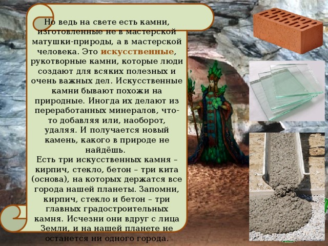 Но ведь на свете есть камни, изготовленные не в мастерской матушки-природы, а в мастерской человека. Это искусственные , рукотворные камни, которые люди создают для всяких полезных и очень важных дел. Искусственные камни бывают похожи на природные. Иногда их делают из переработанных минералов, что-то добавляя или, наоборот, удаляя. И получается новый камень, какого в природе не найдёшь. Есть три искусственных камня – кирпич, стекло, бетон – три кита (основа), на которых держатся все города нашей планеты. Запомни, кирпич, стекло и бетон – три главных градостроительных камня. Исчезни они вдруг с лица Земли, и на нашей планете не останется ни одного города.  