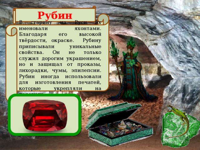 Рубин В старину на Руси их именовали яхонтами. Благодаря его высокой твёрдости, окраске. Рубину приписывали уникальные свойства. Он не только служил дорогим украшением, но и защищал от проказы, лихорадки, чумы, эпилепсии. Рубин иногда использовали для изготовления печатей, которые укрепляли на перстнях.  