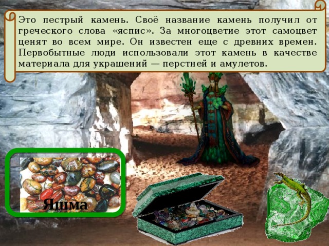 Это пестрый камень. Своё название камень получил от греческого слова «яспис». За многоцветие этот самоцвет ценят во всем мире. Он известен еще с древних времен. Первобытные люди использовали этот камень в качестве материала для украшений — перстней и амулетов. Яшма  