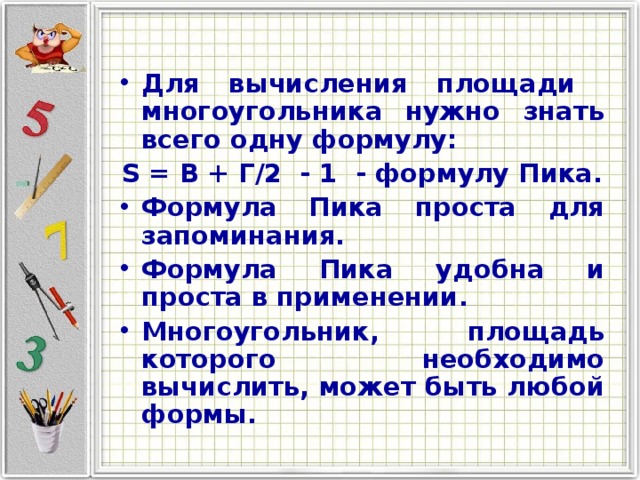 Для вычисления площади многоугольника нужно знать всего одну формулу: S = В + Г/2 - 1 - формулу Пика. Формула Пика проста для запоминания. Формула Пика удобна и проста в применении. Многоугольник, площадь которого необходимо вычислить, может быть любой формы.   