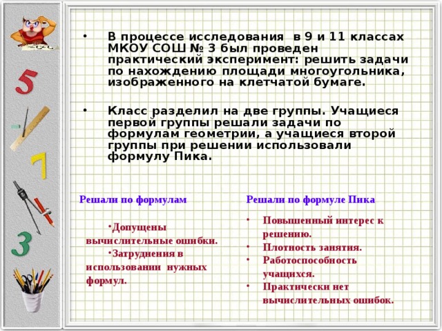 В процессе исследования в 9 и 11 классах МКОУ СОШ № 3 был проведен практический эксперимент: решить задачи по нахождению площади многоугольника, изображенного на клетчатой бумаге.  Класс разделил на две группы. Учащиеся первой группы решали задачи по формулам геометрии, а учащиеся второй группы при решении использовали формулу Пика. Решали по формулам Решали по формуле Пика Повышенный интерес к решению. Плотность занятия. Работоспособность учащихся. Практически нет вычислительных ошибок. Допущены вычислительные ошибки. Затруднения в использовании нужных формул. 