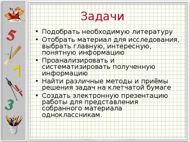 Задачи Подобрать необходимую литературу Отобрать материал для исследования, выбрать главную, интересную, понятную информацию Проанализировать и систематизировать полученную информацию Найти различные методы и приёмы решения задач на клетчатой бумаге Создать электронную презентацию работы для представления собранного материала одноклассникам. 