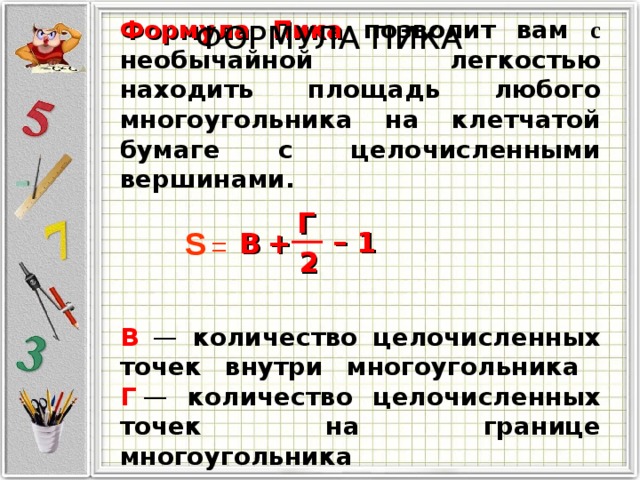 Формула Пика  позволит вам с необычайной легкостью находить площадь любого многоугольника на клетчатой бумаге с целочисленными вершинами.     В  — количество целочисленных точек внутри многоугольника   Г  — количество целочисленных точек на границе многоугольника ФОРМУЛА ПИКА Г S – 1 B + = 2 