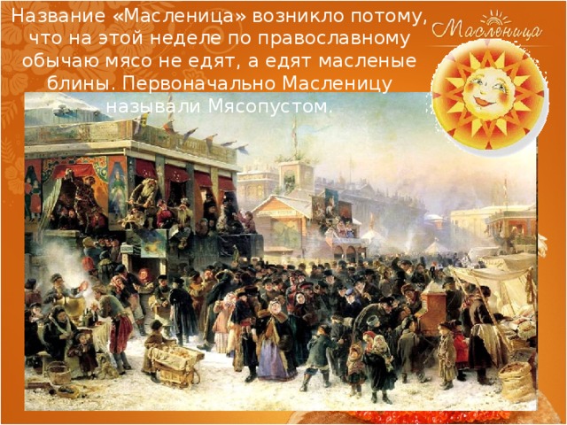 Название «Масленица» возникло потому, что на этой неделе по православному обычаю мясо не едят, а едят масленые блины. Первоначально Масленицу называли Мясопустом. 