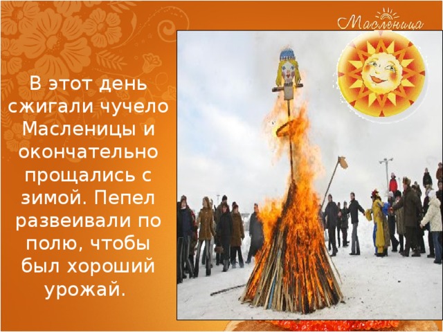 В этот день сжигали чучело Масленицы и окончательно прощались с зимой. Пепел развеивали по полю, чтобы был хороший урожай. 
