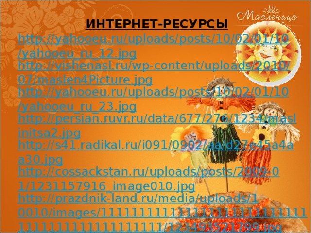 ИНТЕРНЕТ-РЕСУРСЫ http://yahooeu.ru/uploads/posts/10/02/01/10/yahooeu_ru_12.jpg http://vishenasl.ru/wp-content/uploads/2010/07/maslen4Picture.jpg http://yahooeu.ru/uploads/posts/10/02/01/10/yahooeu_ru_23.jpg http://persian.ruvr.ru/data/677/276/1234/maslinitsa2.jpg http://s41.radikal.ru/i091/0902/aa/d27e45a4aa30.jpg http://cossackstan.ru/uploads/posts/2009-01/1231157916_image010.jpg http://prazdnik-land.ru/media/uploads/10010/images/1111111111111111111111111111111111111111111111/123493521799.jpg http://img0.liveinternet.ru/images/attach/c/0/40/48/40048782_maslenica3.jpg http://gid.podolsk.ru/images/gid_kolomna3.jpg http://content.foto.mail.ru/mail/sincerity88/_blogs/i-1113.jpg http://en.rian.ru/images/6093/24/60932435.jpg http://vvedenie.paskha.ru/content/images/obichai.jpg http://d322.zouo.ru/media/images/6.jpg http://dpo-omc.narod.ru/metod/kav/1.jpg http://s56.radikal.ru/i154/0905/dc/24e40a4c9d8a.jpg http://festival.1september.ru/files/articles/56/5645/564570/img3.jpg http://img0.liveinternet.ru/images/attach/c/1/61/482/61482284_1279013869_1.jpg 