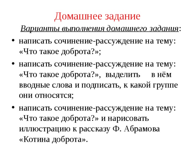 Домашнее задание  Варианты выполнения домашнего задания : написать сочинение-рассуждение на тему: «Что такое доброта?»; написать сочинение-рассуждение на тему: «Что такое доброта?», выделить в нём вводные слова и подписать, к какой группе они относятся; написать сочинение-рассуждение на тему: «Что такое доброта?» и нарисовать иллюстрацию к рассказу Ф. Абрамова «Котина доброта». 