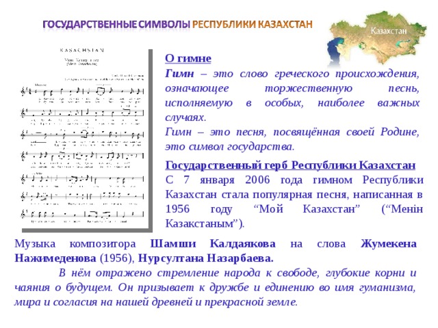О гимне Гимн – это слово греческого происхождения, означающее торжественную песнь, исполняемую в особых, наиболее важных случаях.  Гимн – это песня, посвящённая своей Родине, это символ государства. Государственный герб Республики Казахстан С 7 января 2006 года гимном Республики Казахстан стала популярная песня, написанная в 1956 году “Мой Казахстан” (“Менiн Казакстаным”). Музыка композитора Шамши Калдаякова на слова Жумекена Нажимеденова (1956), Нурсултана Назарбаева.  В нём отражено стремление народа к свободе, глубокие корни и чаяния о будущем. Он призывает к дружбе и единению во имя гуманизма, мира и согласия на нашей древней и прекрасной земле. 