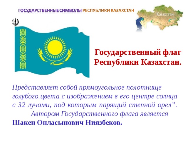 Государственный флаг Республики Казахстан. Представляет собой прямоугольное полотнище голубого цвета с изображением в его центре солнца с 32 лучами, под которым парящий степной орел”.  Автором Государственного флага является Шакен Онласынович Ниязбеков.  