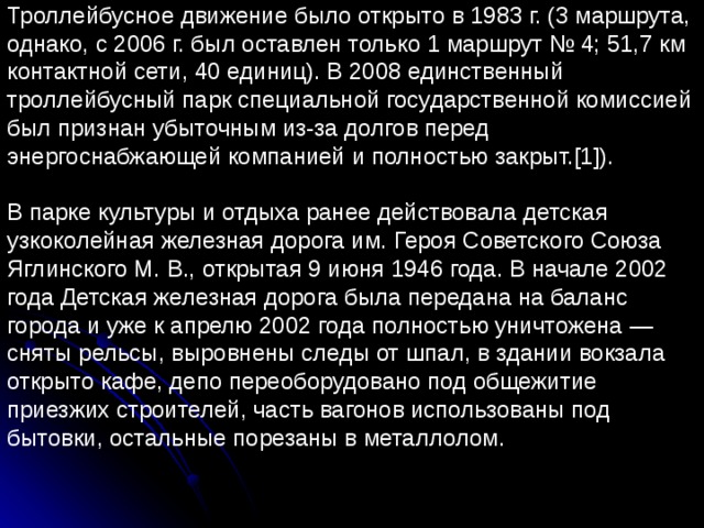 Троллейбусное движение было открыто в 1983 г. (3 маршрута, однако, с 2006 г. был оставлен только 1 маршрут № 4; 51,7 км контактной сети, 40 единиц). В 2008 единственный троллейбусный парк специальной государственной комиссией был признан убыточным из-за долгов перед энергоснабжающей компанией и полностью закрыт.[1]). В парке культуры и отдыха ранее действовала детская узкоколейная железная дорога им. Героя Советского Союза Яглинского М. В., открытая 9 июня 1946 года. В начале 2002 года Детская железная дорога была передана на баланс города и уже к апрелю 2002 года полностью уничтожена — сняты рельсы, выровнены следы от шпал, в здании вокзала открыто кафе, депо переоборудовано под общежитие приезжих строителей, часть вагонов использованы под бытовки, остальные порезаны в металлолом. 