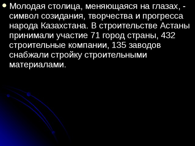Молодая столица, меняющаяся на глазах, - символ созидания, творчества и прогресса народа Казахстана. В строительстве Астаны принимали участие 71 город страны, 432 строительные компании, 135 заводов снабжали стройку строительными материалами. 