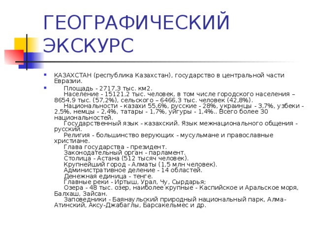 КАЗАХСТАН (республика Казахстан), государство в центральной части Евразии.       Площадь - 2717,3 тыс. км2.        Население - 15121,2 тыс. человек, в том числе городского населения – 8654,9 тыс. (57,2%), сельского – 6466,3 тыс. человек (42,8%).       Национальности - казахи 55,6%, русские - 28%, украинцы - 3,7%, узбеки - 2,5%, немцы - 2,4%, татары - 1,7%, уйгуры - 1,4%.. Всего более 30 национальностей.       Государственный язык - казахский. Язык межнационального общения - русский.       Религия - большинство верующих - мусульмане и православные христиане.        Глава государства - президент.        Законодательный орган - парламент.        Столица - Астана (512 тысяч человек).       Крупнейший город - Алматы (1,5 млн человек).       Административное деление - 14 областей.       Денежная единица - тенге.        Главные реки - Иртыш, Урал, Чу, Сырдарья;        Озера - 48 тыс. озер, наиболее крупные - Каспийское и Аральское моря, Балхаш, Зайсан.        Заповедники - Баянаульский природный национальный парк, Алма-Атинский, Аксу-Джабаглы, Барсакельмес и др. 