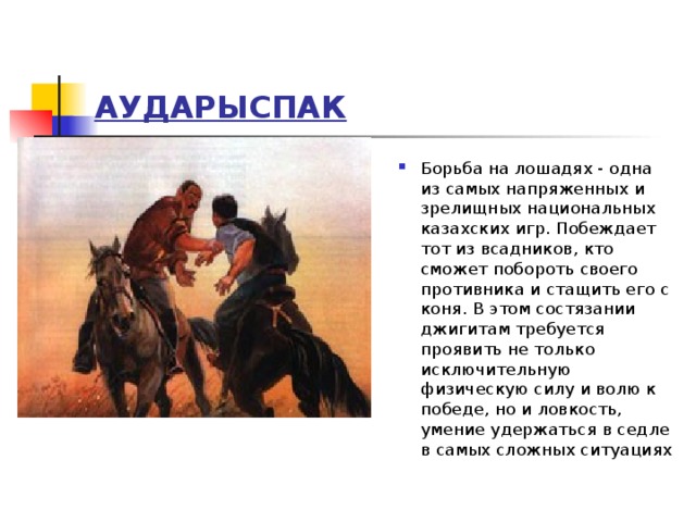 АУДАРЫСПАК Борьба на лошадях - одна из самых напряженных и зрелищных национальных казахских игр. Побеждает тот из всадников, кто сможет побороть своего противника и стащить его с коня. В этом состязании джигитам требуется проявить не только исключительную физическую силу и волю к победе, но и ловкость, умение удержаться в седле в самых сложных ситуациях 