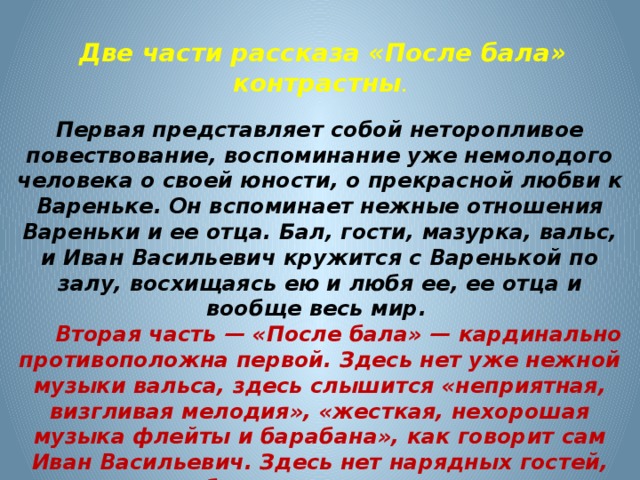  Две части рассказа «После бала» контрастны .  Первая представляет собой неторопливое повествование, воспоминание уже немолодого человека о своей юности, о прекрасной любви к Вареньке. Он вспоминает нежные отношения Вареньки и ее отца. Бал, гости, мазурка, вальс, и Иван Васильевич кружится с Варенькой по залу, восхищаясь ею и любя ее, ее отца и вообще весь мир.  Вторая часть — «После бала» — кардинально противоположна первой. Здесь нет уже нежной музыки вальса, здесь слышится «неприятная, визгливая мелодия», «жесткая, нехорошая музыка флейты и барабана», как говорит сам Иван Васильевич. Здесь нет нарядных гостей, довольных балом, здесь только солдаты, избивающие татарина. Здесь нет уже неясностей, ласки и любви. Здесь жестокость, страдание и боль. 