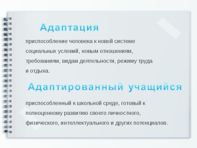 приспособление человека к новой системе социальных условий, новым отношениям, требованиям, видам деятельности, режиму труда и отдыха. приспособленный к школьной среде, готовый к полноценному развитию своего личностного, физического, интеллектуального и других потенциалов.