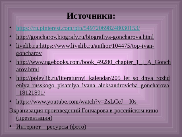 Источники: https :// ru.pinterest.com / pin /549720698248030153/ http://goncharov.biografy.ru/biografiya-goncharova.html livelib.ru:https://www.livelib.ru/author/104475/top-ivan-goncharov http://www.ngebooks.com/book_49280_chapter_1_I_A_Goncharov.html http://polevlib.ru/literaturnyj_kalendar/205_let_so_dnya_rozhdeniya_russkogo_pisatelya_ivana_aleksandrovicha_goncharova_18121891/ https://www.youtube.com/watch?v=ZsLCeJ__I0s Экранизация произведений Гончарова в российском кино (презентация)