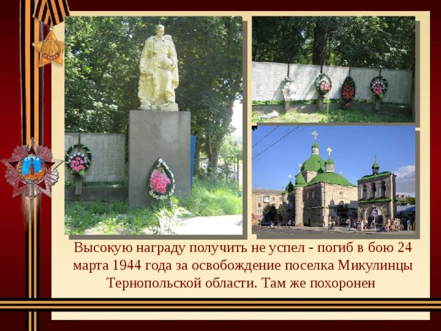 Высокую награду получить не успел - погиб в бою 24 марта 1944 года за освобождение поселка Микулинцы Тернопольской области. Там же похоронен 