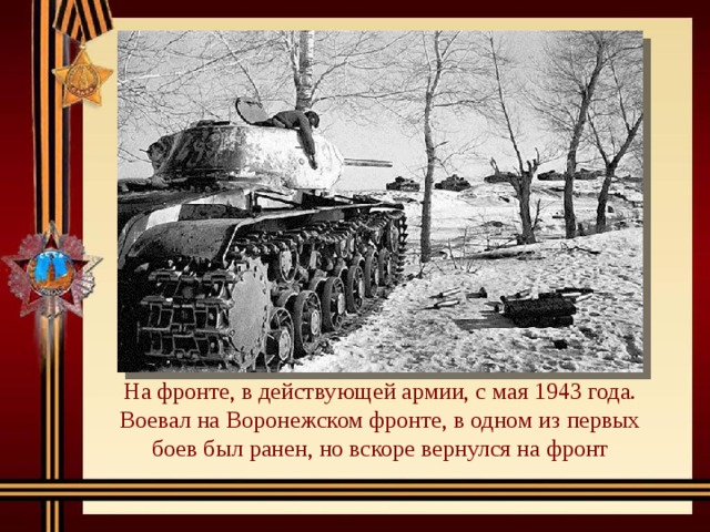 На фронте, в действующей армии, с мая 1943 года. Воевал на Воронежском фронте, в одном из первых боев был ранен, но вскоре вернулся на фронт 