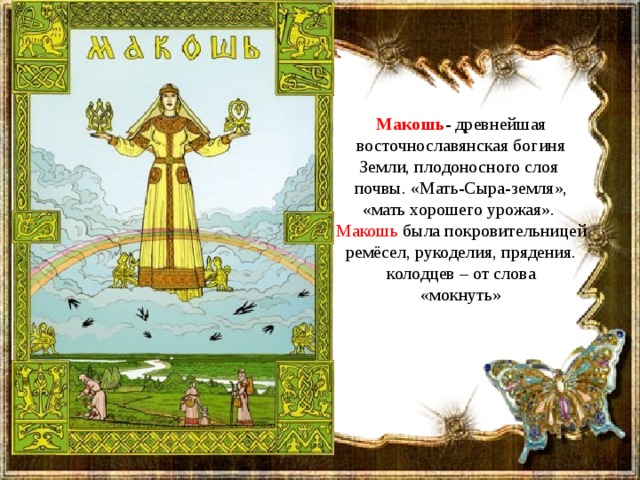 Макошь - древнейшая восточнославянская богиня Земли, плодоносного слоя почвы. «Мать-Сыра-земля», «мать хорошего урожая».  Макошь была покровительницей ремёсел, рукоделия, прядения. колодцев – от слова «мокнуть» 