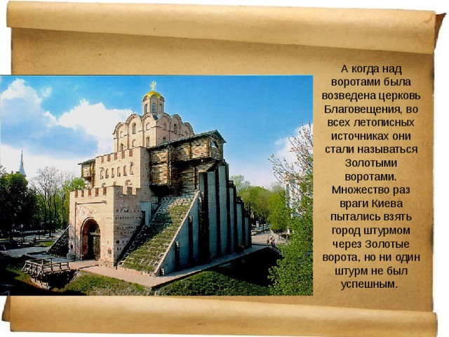 А когда над воротами была возведена церковь Благовещения, во всех летописных источниках они стали называться Золотыми воротами. Множество раз враги Киева пытались взять город штурмом через Золотые ворота, но ни один штурм не был успешным. 