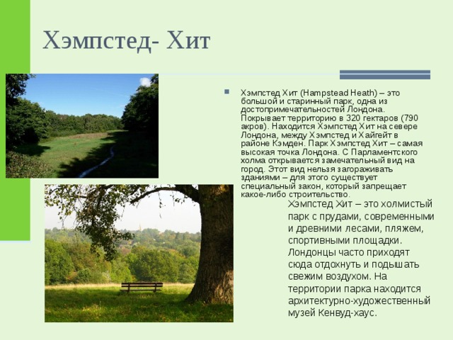 Хэмпстед- Хит Хэмпстед Хит (Hampstead Heath) – это большой и старинный парк, одна из достопримечательностей Лондона. Покрывает территорию в 320 гектаров (790 акров). Находится Хэмпстед Хит на севере Лондона, между Хэмпстед и Хайгейт в районе Кэмден. Парк Хэмпстед Хит – самая высокая точка Лондона. С Парламентского холма открывается замечательный вид на город. Этот вид нельзя загораживать зданиями – для этого существует специальный закон, который запрещает какое-либо строительство .  Хэмпстед Хит – это холмистый парк с прудами, современными и древними лесами, пляжем, спортивными площадки. Лондонцы часто приходят сюда отдохнуть и подышать свежим воздухом. На территории парка находится архитектурно-художественный музей Кенвуд-хаус.