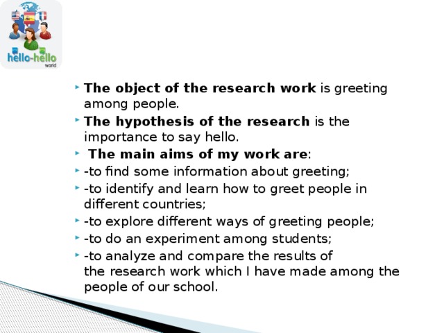 The object of the research work  is greeting among people. The hypothesis of the research  is the importance to say hello.  The main aims of my work are : -to find some information about greeting; -to identify and learn how to greet people in different countries; -to explore different ways of greeting people; -to do an experiment among students; -to analyze and compare the results of the   research work which I have made among the people of our school. 