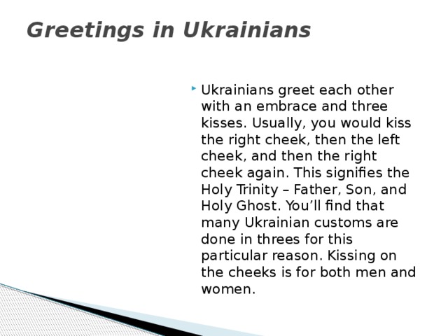 Greetings in Ukrainians   Ukrainians greet each other with an embrace and three kisses. Usually, you would kiss the right cheek, then the left cheek, and then the right cheek again. This signifies the Holy Trinity – Father, Son, and Holy Ghost. You’ll find that many Ukrainian customs are done in threes for this particular reason. Kissing on the cheeks is for both men and women.  