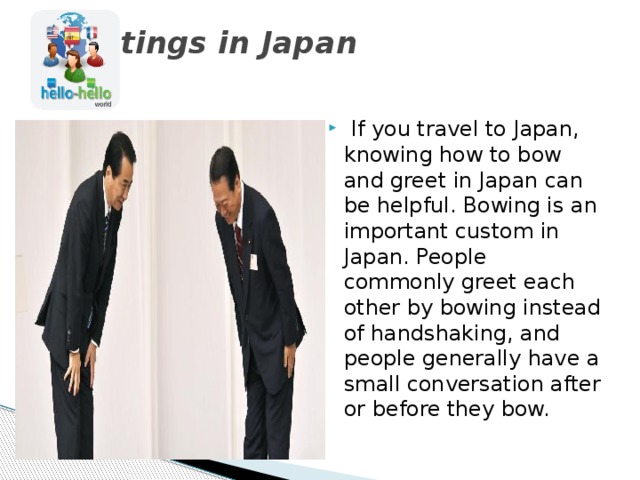 Greetings in Japan     If you travel to Japan, knowing how to bow and greet in Japan can be helpful. Bowing is an important custom in Japan. People commonly greet each other by bowing instead of handshaking, and people generally have a small conversation after or before they bow. 