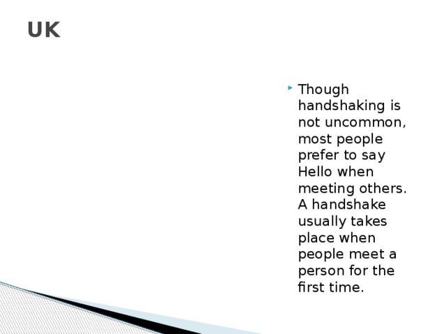 UK   Though handshaking is not uncommon, most people prefer to say Hello when meeting others. A handshake usually takes place when people meet a person for the first time. 