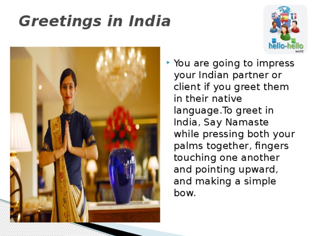 Greetings in India   You are going to impress your Indian partner or client if you greet them in their native language.To greet in India, Say Namaste while pressing both your palms together, fingers touching one another and pointing upward, and making a simple bow. 