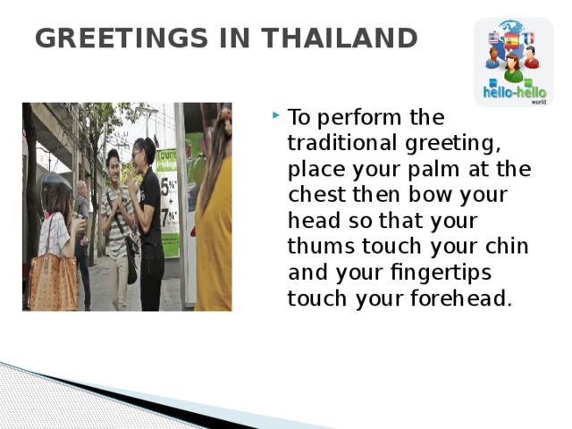 GREETINGS IN THAILAND   To perform the traditional greeting, place your palm at the chest then bow your head so that your thums touch your chin and your fingertips touch your forehead. 