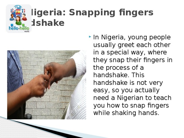  Nigeria: Snapping fingers handshake In Nigeria, young people usually greet each other in a special way, where they snap their fingers in the process of a handshake. This handshake is not very easy, so you actually need a Nigerian to teach you how to snap fingers while shaking hands. 