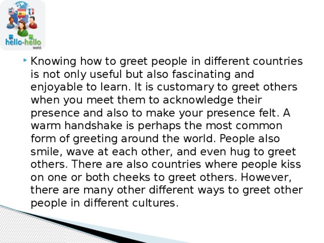 Knowing how to greet people in different countries is not only useful but also fascinating and enjoyable to learn. It is customary to greet others when you meet them to acknowledge their presence and also to make your presence felt. A warm handshake is perhaps the most common form of greeting around the world. People also smile, wave at each other, and even hug to greet others. There are also countries where people kiss on one or both cheeks to greet others. However, there are many other different ways to greet other people in different cultures. 